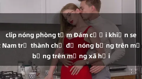 clip nóng phòng tắm Đám cưới khiến sex gái Việt Nam trở thành chủ đề nóng bỏng trên mạng xã hội