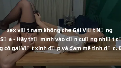 sex việt nam không che Gái Việt Nứng Lồn Làm Tình Say Sưa - Hãy thả mình vào cơn cuồng nhiệt của những cô gái Việt xinh đẹp và đam mê tình dục. Đảm bảo khiến bạn mãn nhãn!
