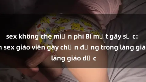 sex không che miễn phí Bí mật gây sốc: Vụ án sex giáo viên gây chấn động trong làng giáo dục