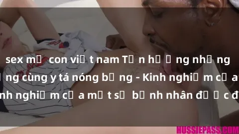 sex mẹ con việt nam Tận hưởng những giây phút nóng bỏng cùng y tá nóng bỏng - Kinh nghiệm của một số bệnh nhân được đặc trách