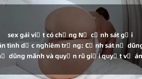 sex gái việt có chồng Nữ cảnh sát gợi cảm khám phá vụ án tình dục nghiêm trọng: Cảnh sát nữ dũng mãnh và quyến rũ giải quyết vụ án sex phức tạp