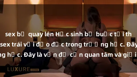 sex bị quay lén Học sinh bị buộc tội tham gia vào hành vi sex trái với đạo đức trong trường học. Đây là vấn đề cần quan tâm và giải quyết ngay.