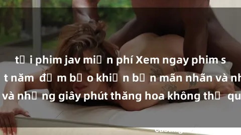 tải phim jav miễn phí Xem ngay phim sex châu âu hot nhất năm  đảm bảo khiến bạn mãn nhãn và những giây phút thăng hoa không thể quên. Đừng bỏ lỡ!