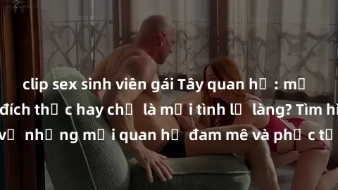 clip sex sinh viên gái Tây quan hệ: mở lòng với tình yêu đích thực hay chỉ là mối tình lỡ làng? Tìm hiểu sâu hơn về những mối quan hệ đam mê và phức tạp của gái Tây trong xã hội ngày nay.