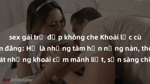 sex gái trẻ đẹp không che Khoái lạc cùng gái Việt Nam dâm đãng: Họ là những tâm hồn nồng nàn, thèm khát những khoái cảm mãnh liệt, sẵn sàng chia sẻ niềm vui trong tình yêu.