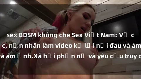 sex BDSM không che Sex Việt Nam: Vụ cưỡng hiếp gây sốc, nạn nhân làm video kể lại nỗi đau và ám ảnh.Xã hội phẫn nộ và yêu cầu truy cứu trách nhiệm.