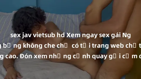 sex jav vietsub hd Xem ngay sex gái Nga vietsub cực nóng bỏng không che chỉ có tại trang web chất lượng cao. Đón xem những cảnh quay gợi cảm đầy kích thích ngay hôm nay!