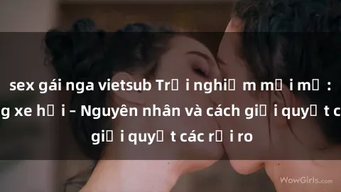 sex gái nga vietsub Trải nghiệm mới mẻ: Sex trong xe hơi – Nguyên nhân và cách giải quyết các rủi ro
