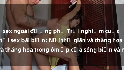 sex ngoài đường phố Trải nghiệm cuộc sống ngọt ngào tại sex bãi biển: Nơi thư giãn và thăng hoa trong ôm ấp của sóng biển và nắng vàng