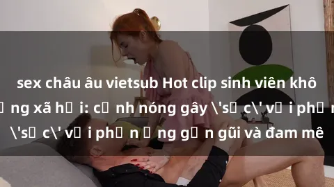 sex châu âu vietsub Hot clip sinh viên không che gây sốt mạng xã hội: cảnh nóng gây 'sốc' với phản ứng gần gũi và đam mê