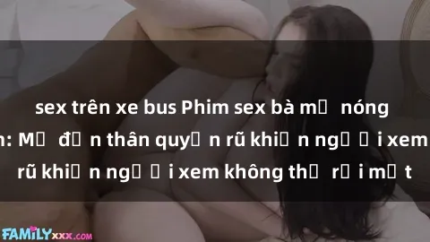 sex trên xe bus Phim sex bà mẹ nóng bỏng đầy gợi cảm: Mẹ đơn thân quyến rũ khiến người xem không thể rời mắt