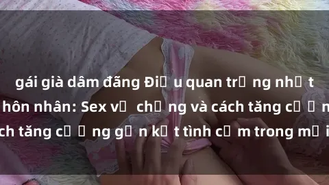 gái già dâm đãng Điều quan trọng nhất trong cuộc sống hôn nhân: Sex vợ chồng và cách tăng cường gắn kết tình cảm trong mối quan hệ