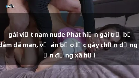 gái việt nam nude Phát hiện gái trẻ bị hiếp dâm dã man, vụ án bạo lực gây chấn động xã hội