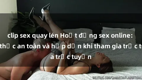 clip sex quay lén Hoạt động sex online: Cách thức an toàn và hấp dẫn khi tham gia trực tuyến