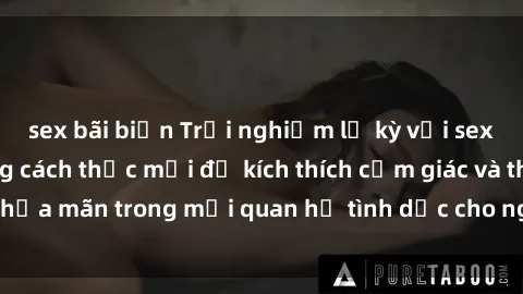 sex bãi biển Trải nghiệm lạ kỳ với sex người lớn: Những cách thức mới để kích thích cảm giác và thỏa mãn trong mối quan hệ tình dục cho người trưởng thành.