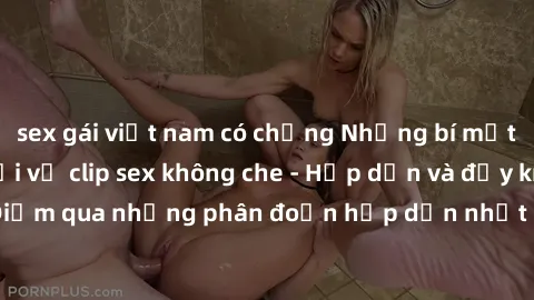 sex gái việt nam có chồng Những bí mật không thể tin nổi về clip sex không che - Hấp dẫn và đầy kích thích! Điểm qua những phân đoạn hấp dẫn nhất chỉ có trong video không che này!