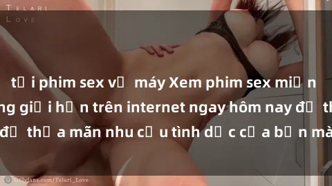 tải phim sex về máy Xem phim sex miễn phí hoàn toàn không giới hạn trên internet ngay hôm nay để thỏa mãn nhu cầu tình dục của bạn mà không tốn chi phí.