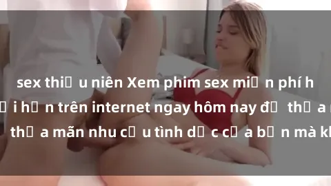 sex thiếu niên Xem phim sex miễn phí hoàn toàn không giới hạn trên internet ngay hôm nay để thỏa mãn nhu cầu tình dục của bạn mà không tốn chi phí.