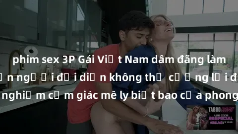 phim sex 3P Gái Việt Nam dâm đãng làm tình say đắm, khiến người đối diện không thể cưỡng lại được. Hãy trải nghiệm cảm giác mê ly biết bao của phong cách yêu đương đậm chất dân tộc!