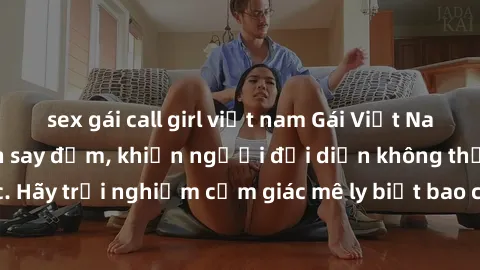 sex gái call girl việt nam Gái Việt Nam dâm đãng làm tình say đắm, khiến người đối diện không thể cưỡng lại được. Hãy trải nghiệm cảm giác mê ly biết bao của phong cách yêu đương đậm chất dân tộc!