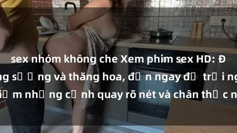 sex nhóm không che Xem phim sex HD: Đỉnh cao của sự sung sướng và thăng hoa, đến ngay để trải nghiệm những cảnh quay rõ nét và chân thực nhất. Hãy cùng khám phá!