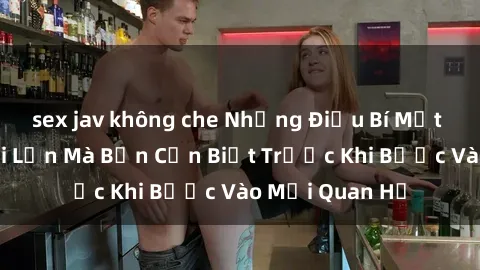 sex jav không che Những Điều Bí Mật Về Sex Người Lớn Mà Bạn Cần Biết Trước Khi Bước Vào Mối Quan Hệ