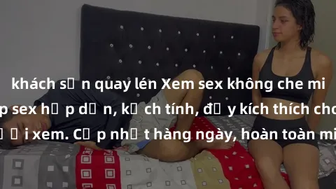 khách sạn quay lén Xem sex không che miễn phí - Những clip sex hấp dẫn, kịch tính, đầy kích thích cho người xem. Cập nhật hàng ngày, hoàn toàn miễn phí, độ phân giải cao.
