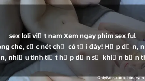 sex loli việt nam Xem ngay phim sex full HD đỉnh cao, không che, cực nét chỉ có tại đây! Hấp dẫn, nhiều tình tiết hấp dẫn sẽ khiến bạn thỏa mãn đắm say.