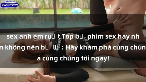 sex anh em ruột Top bộ phim sex hay nhất mà bạn không nên bỏ lỡ: Hãy khám phá cùng chúng tôi ngay!
