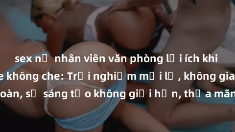 sex nữ nhân viên văn phòng lợi ích khi tham gia sex online không che: Trải nghiệm mới lạ, không gian an toàn, sự sáng tạo không giới hạn, thỏa mãn nhu cầu tình dục của bạn.