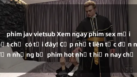 phim jav vietsub Xem ngay phim sex mới nhất, hấp dẫn nhất chỉ có tại đây! Cập nhật liên tục đến những bộ phim hot nhất hiện nay chỉ trong vài cú click!