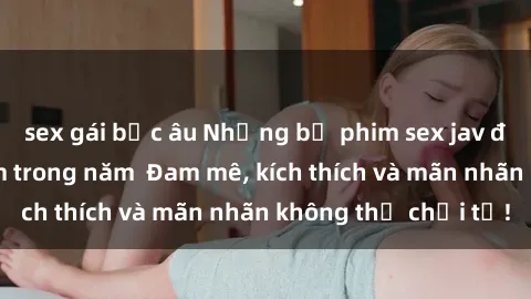 sex gái bắc âu Những bộ phim sex jav đỉnh cao phải xem trong năm  Đam mê, kích thích và mãn nhãn không thể chối từ!