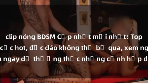 clip nóng BDSM Cập nhật mới nhất: Top phim JAV Vietsub cực hot, độc đáo không thể bỏ qua, xem ngay để thưởng thức những cảnh hấp dẫn và đầy kích thích!