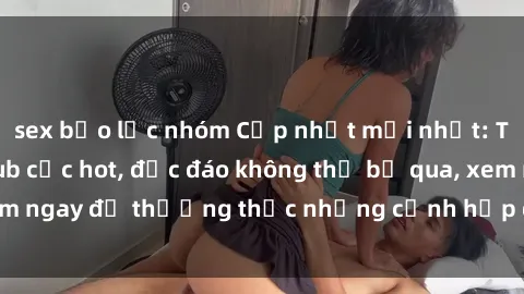 sex bạo lực nhóm Cập nhật mới nhất: Top phim JAV Vietsub cực hot, độc đáo không thể bỏ qua, xem ngay để thưởng thức những cảnh hấp dẫn và đầy kích thích!