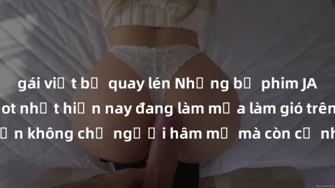 gái việt bị quay lén Những bộ phim JAV idol không che hot nhất hiện nay đang làm mưa làm gió trên mạng, hấp dẫn không chỉ người hâm mộ mà còn cả những ai mới tìm hiểu về thể loại này!