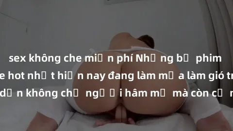 sex không che miễn phí Những bộ phim JAV idol không che hot nhất hiện nay đang làm mưa làm gió trên mạng, hấp dẫn không chỉ người hâm mộ mà còn cả những ai mới tìm hiểu về thể loại này!