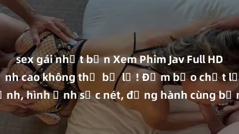 sex gái nhật bản Xem Phim Jav Full HD: Những bộ phim đỉnh cao không thể bỏ lỡ! Đảm bảo chất lượng ổn định, hình ảnh sắc nét, đồng hành cùng bạn trong những giây phút thư giãn!