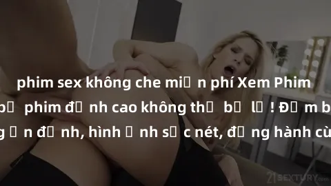 phim sex không che miễn phí Xem Phim Jav Full HD: Những bộ phim đỉnh cao không thể bỏ lỡ! Đảm bảo chất lượng ổn định, hình ảnh sắc nét, đồng hành cùng bạn trong những giây phút thư giãn!