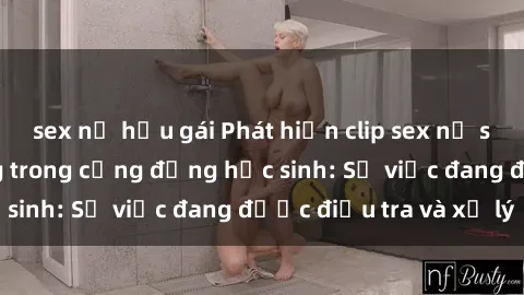 sex nữ hầu gái Phát hiện clip sex nữ sinh gây chấn động trong cộng đồng học sinh: Sự việc đang được điều tra và xử lý