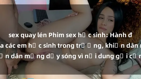 sex quay lén Phim sex học sinh: Hành động nóng bỏng của các em học sinh trong trường, khiến dân mạng dậy sóng vì nội dung gợi cảm và kích thích.