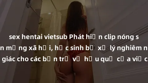 sex hentai vietsub Phát hiện clip nóng sinh viên gây sốt trên mạng xã hội, học sinh bị xử lý nghiêm ngặt. Đây là cảnh giác cho các bạn trẻ về hậu quả của việc chia sẻ thông tin trái phép trên internet