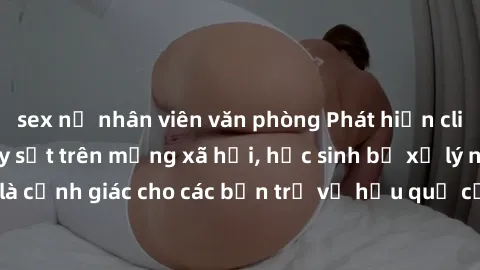 sex nữ nhân viên văn phòng Phát hiện clip nóng sinh viên gây sốt trên mạng xã hội, học sinh bị xử lý nghiêm ngặt. Đây là cảnh giác cho các bạn trẻ về hậu quả của việc chia sẻ thông tin trái phép trên