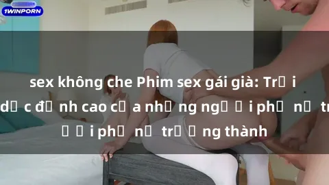 sex không che Phim sex gái già: Trải nghiệm tình dục đỉnh cao của những người phụ nữ trưởng thành