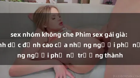 sex nhóm không che Phim sex gái già: Trải nghiệm tình dục đỉnh cao của những người phụ nữ trưởng thành