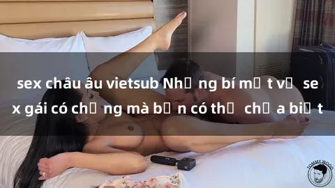 sex châu âu vietsub Những bí mật về sex gái có chồng mà bạn có thể chưa biết