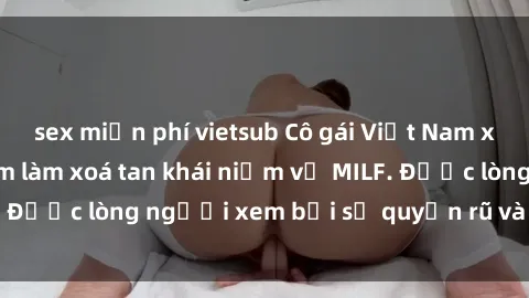 sex miễn phí vietsub Cô gái Việt Nam xinh đẹp và gợi cảm làm xoá tan khái niệm về MILF. Được lòng người xem bởi sự quyến rũ và dễ thương.