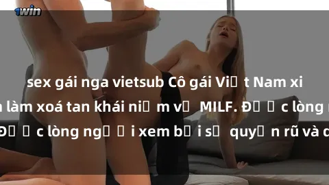 sex gái nga vietsub Cô gái Việt Nam xinh đẹp và gợi cảm làm xoá tan khái niệm về MILF. Được lòng người xem bởi sự quyến rũ và dễ thương.