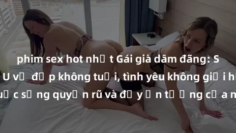 phim sex hot nhất Gái già dâm đãng: Sự nứng của tuổi U vẻ đẹp không tuổi, tình yêu không giới hạn. Khám phá cuộc sống quyến rũ và đầy ấn tượng của những người phụ nữ trưởng thành!