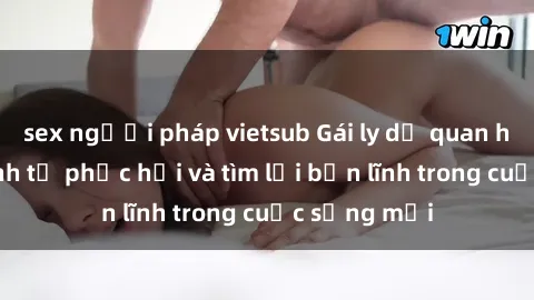 sex người pháp vietsub Gái ly dị quan hệ: Hành trình tự phục hồi và tìm lại bản lĩnh trong cuộc sống mới