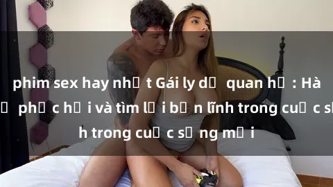 phim sex hay nhất Gái ly dị quan hệ: Hành trình tự phục hồi và tìm lại bản lĩnh trong cuộc sống mới
